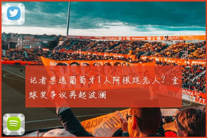 记者票选葡萄牙1人阿根廷无人?金球奖争议再起波澜