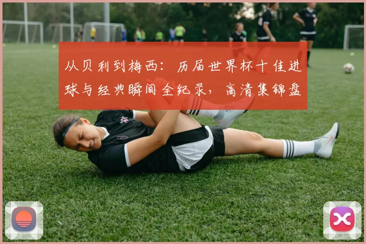 从贝利到梅西:历届世界杯十佳进球与经典瞬间全纪录,高清集锦盘点足坛传奇