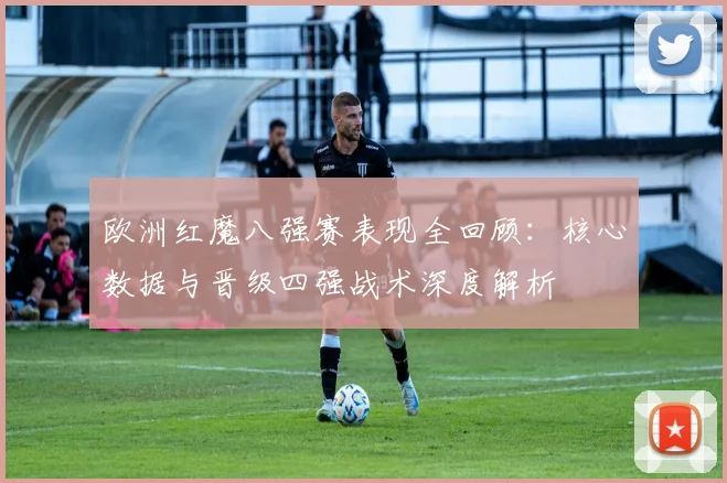 欧洲红魔八强赛表现全回顾:核心数据与晋级四强战术深度解析