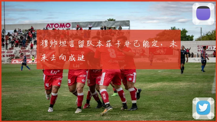 穆帅坦言留队本菲卡非己能定,未来去向成谜