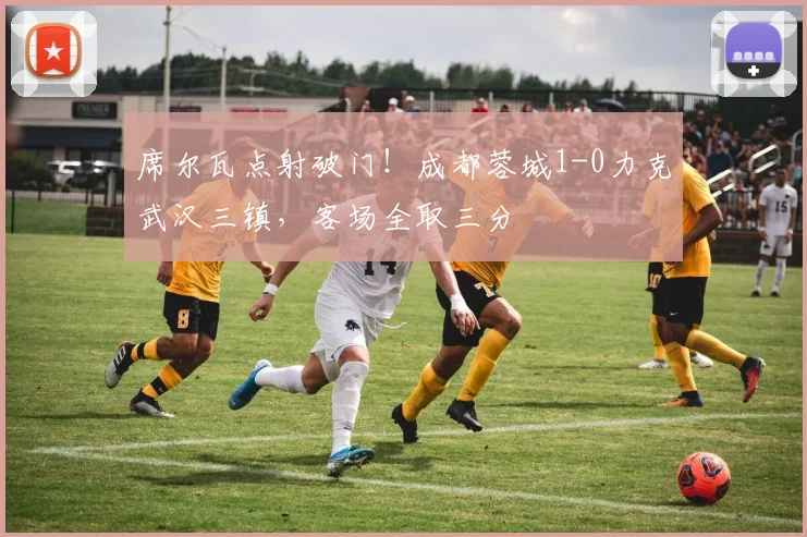 席尔瓦点射破门!成都蓉城1-0力克武汉三镇,客场全取三分
