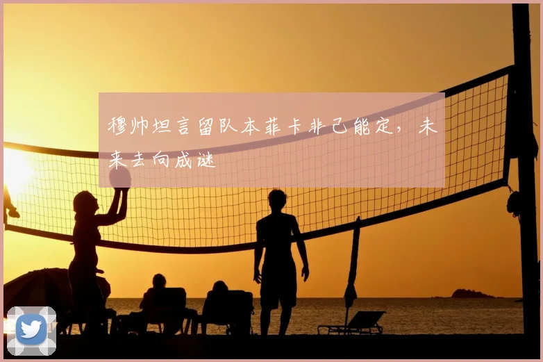 穆帅坦言留队本菲卡非己能定,未来去向成谜
