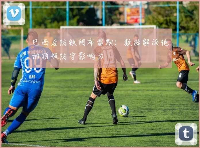 巴西后防铁闸布雷默:数据解读他的顶级防守影响力