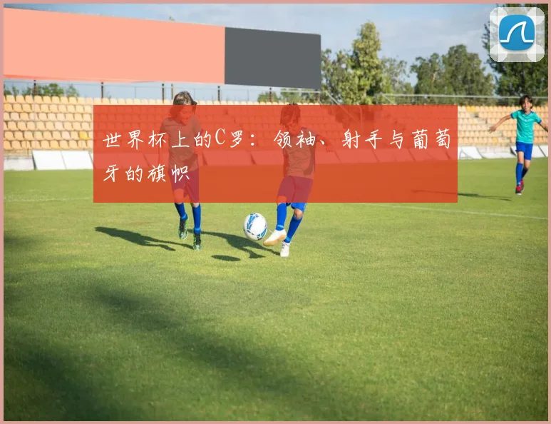 世界杯上的C罗:领袖、射手与葡萄牙的旗帜