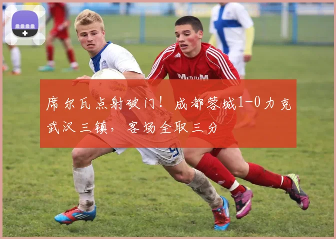 席尔瓦点射破门！成都蓉城1-0力克武汉三镇，客场全取三分